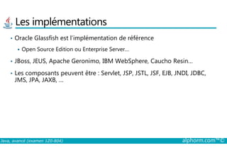 Les implémentations
• Oracle Glassfish est l’implémentation de référence
Open Source Edition ou Enterprise Server…
• JBoss, JEUS, Apache Geronimo, IBM WebSphere, Caucho Resin…
• Les composants peuvent être : Servlet, JSP, JSTL, JSF, EJB, JNDI, JDBC,
JMS, JPA, JAXB, …
Java, avancé (examen 1Z0-804) alphorm.com™©
JMS, JPA, JAXB, …
 