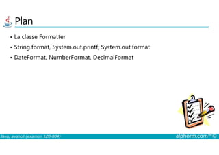 Plan
• La classe Formatter
• String.format, System.out.printf, System.out.format
• DateFormat, NumberFormat, DecimalFormat
Java, avancé (examen 1Z0-804) alphorm.com™©
 