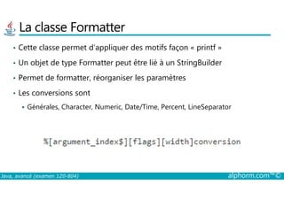 La classe Formatter
• Cette classe permet d’appliquer des motifs façon « printf »
• Un objet de type Formatter peut être lié à un StringBuilder
• Permet de formatter, réorganiser les paramètres
• Les conversions sont
Java, avancé (examen 1Z0-804) alphorm.com™©
Générales, Character, Numeric, Date/Time, Percent, LineSeparator
 