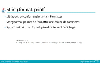 String.format, printf…
• Méthodes de confort exploitant un Formatter
• String.format permet de formatter une chaîne de caractères
• System.out.printf ou format gère directement l’affichage
Java, avancé (examen 1Z0-804) alphorm.com™©
 