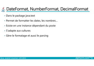 DateFormat, NumberFormat, DecimalFormat
• Dans le package java.text
• Permet de formatter les dates, les nombres…
• Existe en une instance dépendant du poste
• S’adapte aux cultures
Java, avancé (examen 1Z0-804) alphorm.com™©
• Gère le formatage et aussi le parsing
 