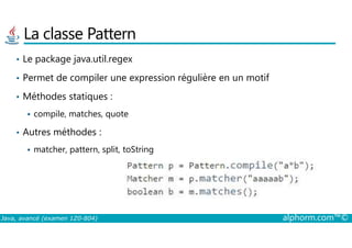 La classe Pattern
• Le package java.util.regex
• Permet de compiler une expression régulière en un motif
• Méthodes statiques :
compile, matches, quote
Java, avancé (examen 1Z0-804) alphorm.com™©
• Autres méthodes :
matcher, pattern, split, toString
 