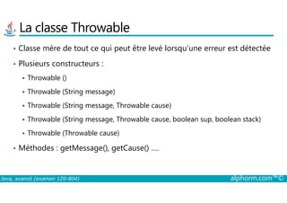 La classe Throwable
• Classe mère de tout ce qui peut être levé lorsqu’une erreur est détectée
• Plusieurs constructeurs :
Throwable ()
Throwable (String message)
Throwable (String message, Throwable cause)
Java, avancé (examen 1Z0-804) alphorm.com™©
Throwable (String message, Throwable cause)
Throwable (String message, Throwable cause, boolean sup, boolean stack)
Throwable (Throwable cause)
• Méthodes : getMessage(), getCause() ….
 