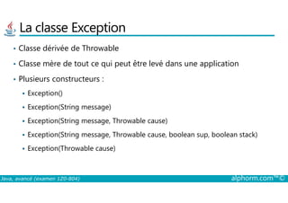 La classe Exception
• Classe dérivée de Throwable
• Classe mère de tout ce qui peut être levé dans une application
• Plusieurs constructeurs :
Exception()
Java, avancé (examen 1Z0-804) alphorm.com™©
Exception(String message)
Exception(String message, Throwable cause)
Exception(String message, Throwable cause, boolean sup, boolean stack)
Exception(Throwable cause)
 