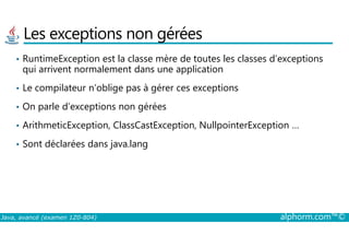 Les exceptions non gérées
• RuntimeException est la classe mère de toutes les classes d’exceptions
qui arrivent normalement dans une application
• Le compilateur n’oblige pas à gérer ces exceptions
• On parle d’exceptions non gérées
• ArithmeticException, ClassCastException, NullpointerException …
Java, avancé (examen 1Z0-804) alphorm.com™©
• ArithmeticException, ClassCastException, NullpointerException …
• Sont déclarées dans java.lang
 