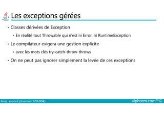Les exceptions gérées
• Classes dérivées de Exception
En réalité tout Throwable qui n’est ni Error, ni RuntimeException
• Le compilateur exigera une gestion explicite
avec les mots clés try-catch-throw-throws
On ne peut pas ignorer simplement la levée de ces exceptions
Java, avancé (examen 1Z0-804) alphorm.com™©
• On ne peut pas ignorer simplement la levée de ces exceptions
 