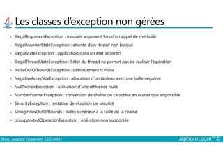 Les classes d’exception non gérées
• IllegalArgumentException : mauvais argument lors d’un appel de méthode
• IllegalMonitorStateException : attente d’un thread non bloqué
• IllegalStateException : application dans un état incorrect
• IllegalThreadStateException : l’état du thread ne permet pas de réaliser l’opération
• IndexOutOfBoundsException : débordement d’index
• NegativeArraySizeException : allocation d’un tableau avec une taille négative
Java, avancé (examen 1Z0-804) alphorm.com™©
• NegativeArraySizeException : allocation d’un tableau avec une taille négative
• NullPointerException : utilisation d’une référence nulle
• NumberFormatException : conversion de chaîne de caractère en numérique impossible
• SecurityException : tentative de violation de sécurité
• StringIndexOutOfBounds : index supérieur à la taille de la chaîne
• UnsupportedOperationException : opération non supportée
 