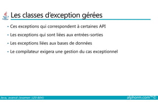 Les classes d’exception gérées
• Ces exceptions qui correspondent à certaines API
• Les exceptions qui sont liées aux entrées-sorties
• Les exceptions liées aux bases de données
• Le compilateur exigera une gestion du cas exceptionnel
Java, avancé (examen 1Z0-804) alphorm.com™©
 