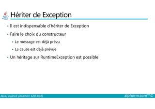 Hériter de Exception
• Il est indispensable d’hériter de Exception
• Faire le choix du constructeur
Le message est déjà prévu
La cause est déjà prévue
Un héritage sur RuntimeException est possible
Java, avancé (examen 1Z0-804) alphorm.com™©
• Un héritage sur RuntimeException est possible
 