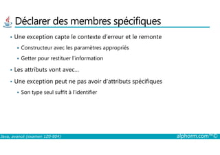 Déclarer des membres spécifiques
• Une exception capte le contexte d’erreur et le remonte
Constructeur avec les paramètres appropriés
Getter pour restituer l’information
• Les attributs vont avec…
Une exception peut ne pas avoir d’attributs spécifiques
Java, avancé (examen 1Z0-804) alphorm.com™©
• Une exception peut ne pas avoir d’attributs spécifiques
Son type seul suffit à l’identifier
 