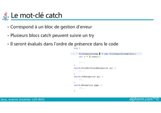 Le mot-clé catch
• Correspond à un bloc de gestion d’erreur
• Plusieurs blocs catch peuvent suivre un try
• Il seront évalués dans l’ordre de présence dans le code
Java, avancé (examen 1Z0-804) alphorm.com™©
 