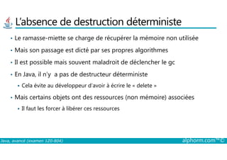 L’absence de destruction déterministe
• Le ramasse-miette se charge de récupérer la mémoire non utilisée
• Mais son passage est dicté par ses propres algorithmes
• Il est possible mais souvent maladroit de déclencher le gc
• En Java, il n’y a pas de destructeur déterministe
Java, avancé (examen 1Z0-804) alphorm.com™©
Cela évite au développeur d’avoir à écrire le « delete »
• Mais certains objets ont des ressources (non mémoire) associées
Il faut les forcer à libérer ces ressources
 
