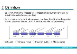 Définition
• Le Java Community Process est le mécanisme pour faire évoluer les
spécifications techniques de Java
• Le processus consiste à faire évoluer une Java Specification Request à
travers plusieurs étapes (JCP 2.9 version actuelle du processus)
Java, avancé (examen 1Z0-804) alphorm.com™©
• Initiation -> Première revue -> Brouillon public -> Maintenance
 
