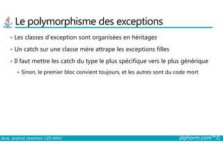 Le polymorphisme des exceptions
• Les classes d’exception sont organisées en héritages
• Un catch sur une classe mère attrape les exceptions filles
• Il faut mettre les catch du type le plus spécifique vers le plus générique
Sinon, le premier bloc convient toujours, et les autres sont du code mort
Java, avancé (examen 1Z0-804) alphorm.com™©
 