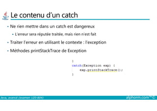 Le contenu d’un catch
• Ne rien mettre dans un catch est dangereux
L’erreur sera réputée traitée, mais rien n’est fait
• Traiter l’erreur en utilisant le contexte : l’exception
• Méthodes printStackTrace de Exception
Java, avancé (examen 1Z0-804) alphorm.com™©
 