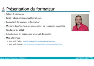 Présentation du formateur
• Fabien Brissonneau
• Email : fabien.brissonneau@gmail.com
• Consultant Concepteur et Formateur
• Missions d’architecture, de conception , de réalisation logicielles
• Fondateur de eiXa6
• Actuellement en mission sur un projet de gestion
Java, avancé (examen 1Z0-804) alphorm.com™©
• Actuellement en mission sur un projet de gestion
• Mes références :
Mon profil Viadeo : http://fr.viadeo.com/fr/profile/fabien.brissonneau
Mon profil LinkedIn : http://fr.linkedin.com/pub/fabien-brissonneau/65/902/92a/
 