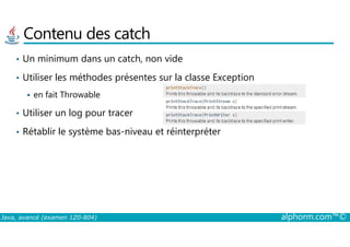 Contenu des catch
• Un minimum dans un catch, non vide
• Utiliser les méthodes présentes sur la classe Exception
en fait Throwable
• Utiliser un log pour tracer
Java, avancé (examen 1Z0-804) alphorm.com™©
• Rétablir le système bas-niveau et réinterpréter
 