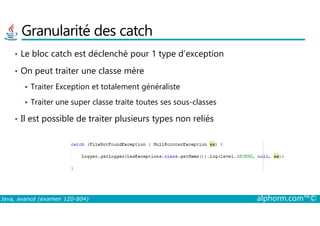 Granularité des catch
• Le bloc catch est déclenché pour 1 type d’exception
• On peut traiter une classe mère
Traiter Exception et totalement généraliste
Traiter une super classe traite toutes ses sous-classes
Il est possible de traiter plusieurs types non reliés
Java, avancé (examen 1Z0-804) alphorm.com™©
• Il est possible de traiter plusieurs types non reliés
 