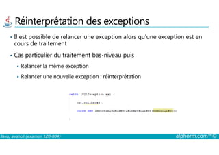 Réinterprétation des exceptions
• Il est possible de relancer une exception alors qu’une exception est en
cours de traitement
• Cas particulier du traitement bas-niveau puis
Relancer la même exception
Relancer une nouvelle exception : réinterprétation
Java, avancé (examen 1Z0-804) alphorm.com™©
Relancer une nouvelle exception : réinterprétation
 