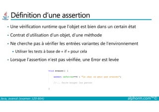 Définition d’une assertion
• Une vérification runtime que l’objet est bien dans un certain état
• Contrat d’utilisation d’un objet, d’une méthode
• Ne cherche pas à vérifier les entrées variantes de l’environnement
Utiliser les tests à base de « if » pour cela
Java, avancé (examen 1Z0-804) alphorm.com™©
• Lorsque l’assertion n’est pas vérifiée, une Error est levée
 