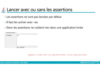 Lancer avec ou sans les assertions
• Les assertions ne sont pas lancées par défaut
• Il faut les activer avec –ea
• Donc les assertions ne coûtent rien dans une application livrée
Java, avancé (examen 1Z0-804) alphorm.com™©
 