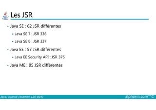Les JSR
• Java SE : 62 JSR différentes
Java SE 7 : JSR 336
Java SE 8 : JSR 337
• Java EE : 57 JSR différentes
Java EE Security API : JSR 375
Java, avancé (examen 1Z0-804) alphorm.com™©
Java EE Security API : JSR 375
• Java ME : 85 JSR différentes
 