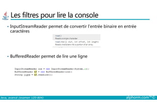Les filtres pour lire la console
• InputStreamReader permet de convertir l’entrée binaire en entrée
caractères
• BufferedReader permet de lire une ligne
Java, avancé (examen 1Z0-804) alphorm.com™©
• BufferedReader permet de lire une ligne
 