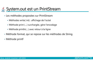 System.out est un PrintStream
• Les méthodes proposées sur PrintStream
Méthodes write( int) : affichage de l’octet
Méthode print (…) surchargée, gère l’encodage
Méthode println(…) avec retour à la ligne
• Méthode format, qui se repose sur les méthodes de String
Java, avancé (examen 1Z0-804) alphorm.com™©
• Méthode format, qui se repose sur les méthodes de String
• Méthode printf
 