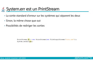 System.err est un PrintStream
• La sortie standard d’erreur sur les systèmes qui séparent les deux
• Sinon, la même chose que out
• Possibilités de rediriger les sorties
Java, avancé (examen 1Z0-804) alphorm.com™©
 