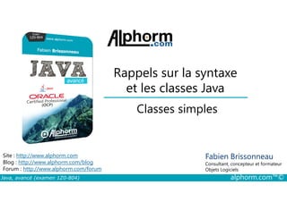 Rappels sur la syntaxe
et les classes Java
Classes simples
Java, avancé (examen 1Z0-804) alphorm.com™©
Fabien Brissonneau
Consultant, concepteur et formateur
Objets Logiciels
Site : http://www.alphorm.com
Blog : http://www.alphorm.com/blog
Forum : http://www.alphorm.com/forum
Classes simples
 