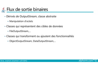 Flux de sortie binaires
• Dérivés de OutputStream, classe abstraite
Manipulation d’octets
• Classes qui représentent des cibles de données
FileOutputStream,…
Classes qui transforment ou ajoutent des fonctionnalités
Java, avancé (examen 1Z0-804) alphorm.com™©
• Classes qui transforment ou ajoutent des fonctionnalités
ObjectOutputStream, DataOutputStream,…
 