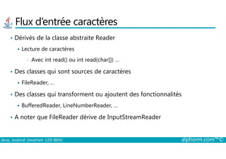 Flux d’entrée caractères
• Dérivés de la classe abstraite Reader
Lecture de caractères
• Avec int read() ou int read(char[]) …
• Des classes qui sont sources de caractères
FileReader, …
Java, avancé (examen 1Z0-804) alphorm.com™©
FileReader, …
• Des classes qui transforment ou ajoutent des fonctionnalités
BufferedReader, LineNumberReader, …
• A noter que FileReader dérive de InputStreamReader
 