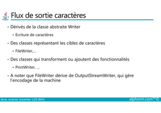 Flux de sortie caractères
• Dérivés de la classe abstraite Writer
Ecriture de caractères
• Des classes représentant les cibles de caractères
FileWriter,…
Des classes qui transforment ou ajoutent des fonctionnalités
Java, avancé (examen 1Z0-804) alphorm.com™©
• Des classes qui transforment ou ajoutent des fonctionnalités
PrintWriter, …
• A noter que FileWriter dérive de OutputStreamWriter, qui gère
l’encodage de la machine
 