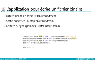 L’application pour écrire un fichier binaire
• Fichier binaire en sortie : FileOutputStream
• Sortie bufferisée : BufferedOutputStream
• Ecriture de types primitifs : DataOutputStream
Java, avancé (examen 1Z0-804) alphorm.com™©
 