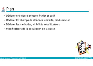 Plan
• Déclarer une classe, syntaxe, fichier et outil
• Déclarer les champs de données, visibilité, modificateurs
• Déclarer les méthodes, visibilités, modificateurs
• Modificateurs de la déclaration de la classe
Java, avancé (examen 1Z0-804) alphorm.com™©
 