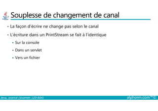 Souplesse de changement de canal
• La façon d’écrire ne change pas selon le canal
• L’écriture dans un PrintStream se fait à l’identique
Sur la console
Dans un servlet
Vers un fichier
Java, avancé (examen 1Z0-804) alphorm.com™©
Vers un fichier
 