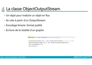 La classe ObjectOutputStream
• Un objet pour traduire un objet en flux
• Se crée à partir d’un OutputStream
• Encodage binaire, format publié
• Ecriture de la totalité d’un graphe
Java, avancé (examen 1Z0-804) alphorm.com™©
 