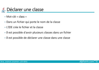 Déclarer une classe
• Mot-clé « class »
• Dans un fichier qui porte le nom de la classe
• L’IDE crée le fichier et la classe
• Il est possible d’avoir plusieurs classes dans un fichier
Java, avancé (examen 1Z0-804) alphorm.com™©
• Il est possible de déclarer une classe dans une classe
 