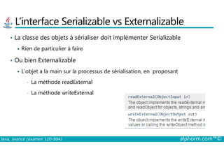 L’interface Serializable vs Externalizable
• La classe des objets à sérialiser doit implémenter Serializable
Rien de particulier à faire
• Ou bien Externalizable
L’objet a la main sur la processus de sérialisation, en proposant
La méthode readExternal
Java, avancé (examen 1Z0-804) alphorm.com™©
• La méthode readExternal
• La méthode writeExternal
 