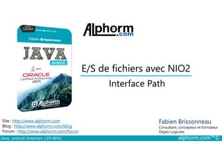 E/S de fichiers avec NIO2
Interface Path
Java, avancé (examen 1Z0-804) alphorm.com™©
Fabien Brissonneau
Consultant, concepteur et formateur
Objets Logiciels
Site : http://www.alphorm.com
Blog : http://www.alphorm.com/blog
Forum : http://www.alphorm.com/forum
Interface Path
 