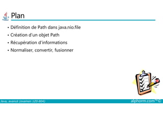 Plan
• Définition de Path dans java.nio.file
• Création d’un objet Path
• Récupération d’informations
• Normaliser, convertir, fusionner
Java, avancé (examen 1Z0-804) alphorm.com™©
 