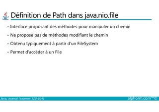 Définition de Path dans java.nio.file
• Interface proposant des méthodes pour manipuler un chemin
• Ne propose pas de méthodes modifiant le chemin
• Obtenu typiquement à partir d’un FileSystem
• Permet d’accéder à un File
Java, avancé (examen 1Z0-804) alphorm.com™©
 