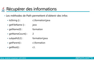 Récupérer des informations
• Les méthodes de Path permettent d’obtenir des infos
toString () : c:formationjava
getFileName () : java
getName(0) : formation
getNameCount() : 2
Java, avancé (examen 1Z0-804) alphorm.com™©
getNameCount() : 2
subpath(0,2) : formationjava
getParent() : c:formation
getRoot() : c:
 