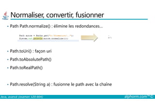 Normaliser, convertir, fusionner
• Path Path.normalize() : élimine les redondances…
• Path.toUri() : façon uri
Java, avancé (examen 1Z0-804) alphorm.com™©
• Path.toAbsolutePath()
• Path.toRealPath()
• Path.resolve(String a) : fusionne le path avec la chaîne
 