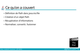 Ce qu’on a couvert
• Définition de Path dans java.nio.file
• Création d’un objet Path
• Récupération d’informations
• Normaliser, convertir, fusionner
Java, avancé (examen 1Z0-804) alphorm.com™©
 
