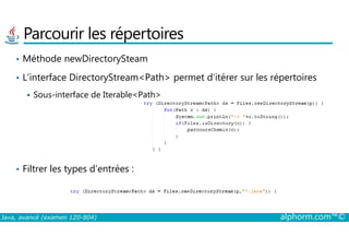 Parcourir les répertoires
• Méthode newDirectorySteam
• L’interface DirectoryStream<Path> permet d’itérer sur les répertoires
Sous-interface de Iterable<Path>
Java, avancé (examen 1Z0-804) alphorm.com™©
• Filtrer les types d’entrées :
 
