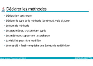 Déclarer les méthodes
• Déclaration sans ordre
• Déclarer le type de la méthode (de retour), void si aucun
• Le nom de méthode
• Les paramètres, chacun étant typés
Java, avancé (examen 1Z0-804) alphorm.com™©
• Les méthodes supportent la surcharge
• La visibilité peut-être modifiée
• Le mot-clé « final » empêche une éventuelle redéfinition
 
