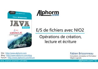 E/S de fichiers avec NIO2
Opérations de création,
Java, avancé (examen 1Z0-804) alphorm.com™©
Fabien Brissonneau
Consultant, concepteur et formateur
Objets Logiciels
Site : http://www.alphorm.com
Blog : http://www.alphorm.com/blog
Forum : http://www.alphorm.com/forum
Opérations de création,
lecture et écriture
 