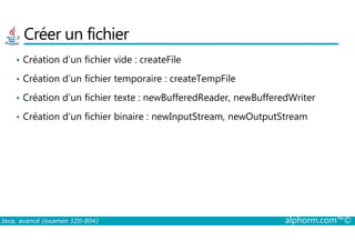 Créer un fichier
• Création d’un fichier vide : createFile
• Création d’un fichier temporaire : createTempFile
• Création d’un fichier texte : newBufferedReader, newBufferedWriter
• Création d’un fichier binaire : newInputStream, newOutputStream
Java, avancé (examen 1Z0-804) alphorm.com™©
 