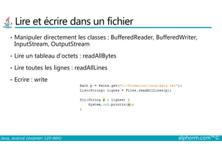 Lire et écrire dans un fichier
• Manipuler directement les classes : BufferedReader, BufferedWriter,
InputStream, OutputStream
• Lire un tableau d’octets : readAllBytes
• Lire toutes les lignes : readAllLines
• Ecrire : write
Java, avancé (examen 1Z0-804) alphorm.com™©
• Ecrire : write
 